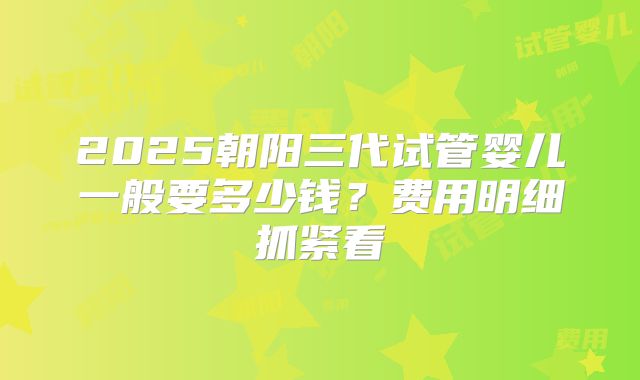 2025朝阳三代试管婴儿一般要多少钱？费用明细抓紧看