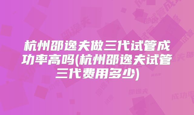 杭州邵逸夫做三代试管成功率高吗(杭州邵逸夫试管三代费用多少)