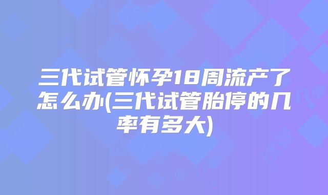 三代试管怀孕18周流产了怎么办(三代试管胎停的几率有多大)