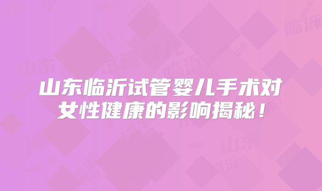 山东临沂试管婴儿手术对女性健康的影响揭秘！