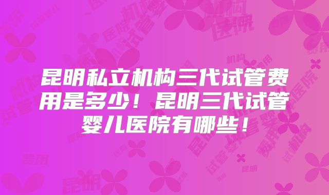 昆明私立机构三代试管费用是多少！昆明三代试管婴儿医院有哪些！