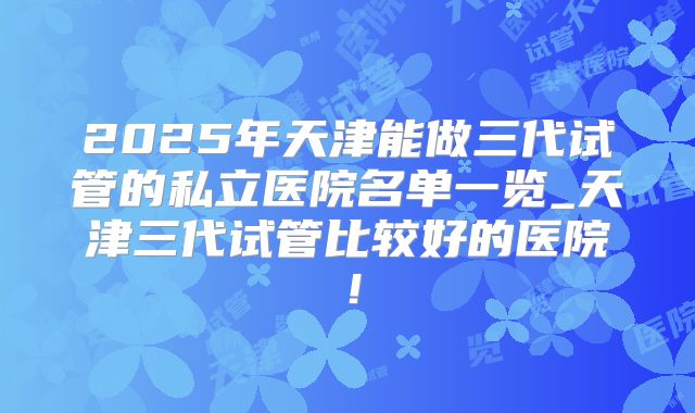 2025年天津能做三代试管的私立医院名单一览_天津三代试管比较好的医院！