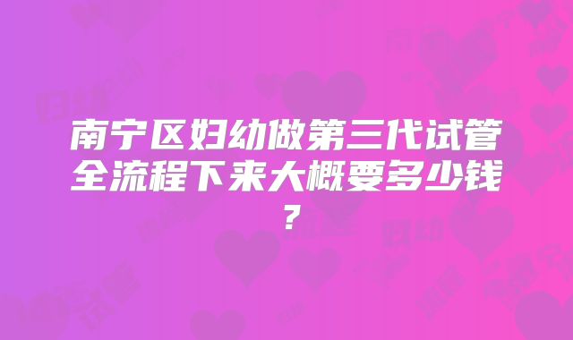南宁区妇幼做第三代试管全流程下来大概要多少钱？