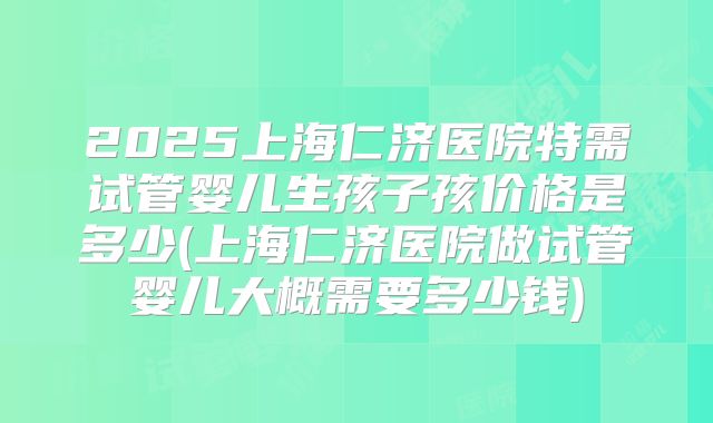 2025上海仁济医院特需试管婴儿生孩子孩价格是多少(上海仁济医院做试管婴儿大概需要多少钱)