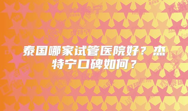 泰国哪家试管医院好？杰特宁口碑如何？