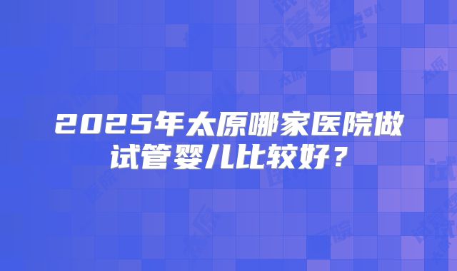 2025年太原哪家医院做试管婴儿比较好？