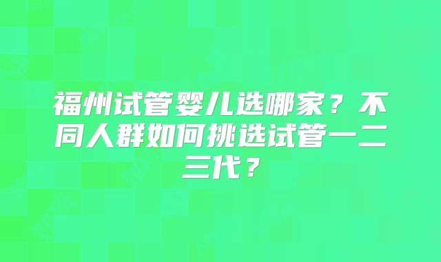 福州试管婴儿选哪家？不同人群如何挑选试管一二三代？