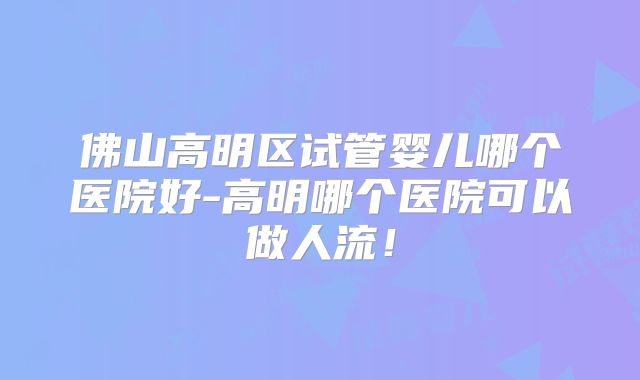 佛山高明区试管婴儿哪个医院好-高明哪个医院可以做人流！