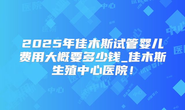 2025年佳木斯试管婴儿费用大概要多少钱_佳木斯生殖中心医院！