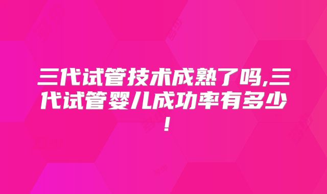 三代试管技术成熟了吗,三代试管婴儿成功率有多少！