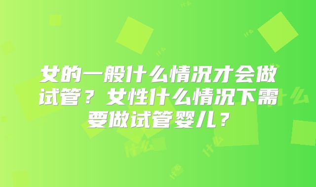 女的一般什么情况才会做试管?女性什么情况下需要做试管婴儿?