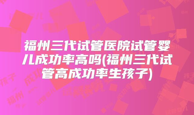 福州三代试管医院试管婴儿成功率高吗(福州三代试管高成功率生孩子)