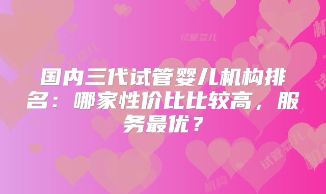 国内三代试管婴儿机构排名：哪家性价比比较高，服务最优？