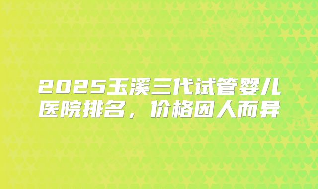 2025玉溪三代试管婴儿医院排名,价格因人而异
