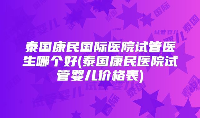 泰国康民国际医院试管医生哪个好(泰国康民医院试管婴儿价格表)