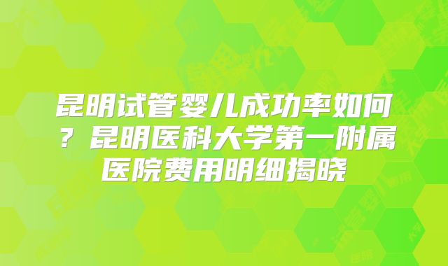 昆明试管婴儿成功率如何？昆明医科大学第一附属医院费用明细揭晓