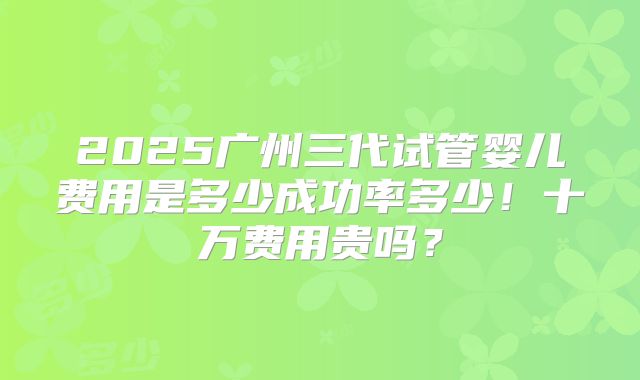 2025广州三代试管婴儿费用是多少成功率多少!十万费用贵吗?