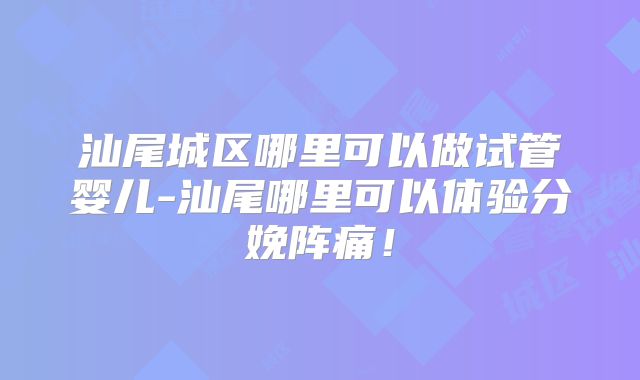 汕尾城区哪里可以做试管婴儿-汕尾哪里可以体验分娩阵痛！