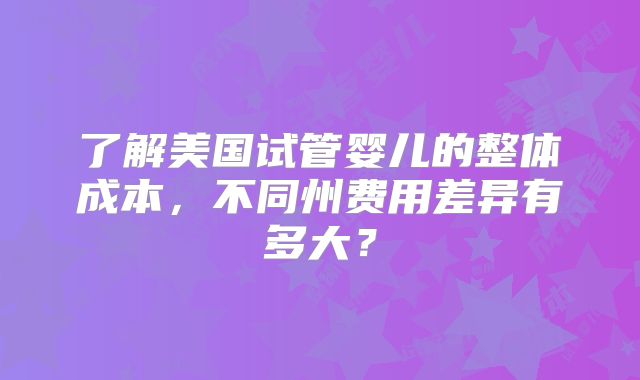 了解美国试管婴儿的整体成本，不同州费用差异有多大？