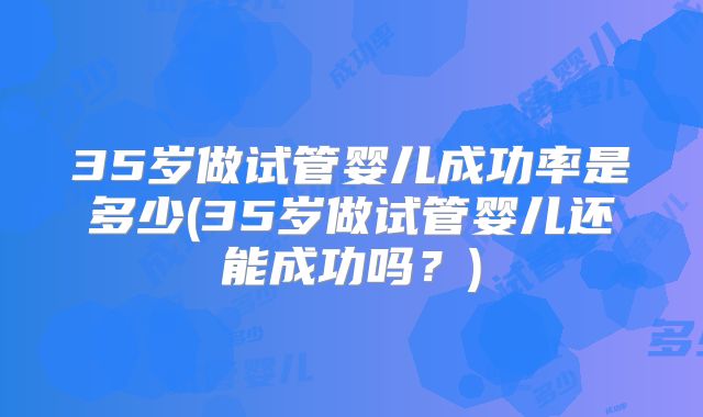 35岁做试管婴儿成功率是多少(35岁做试管婴儿还能成功吗？)