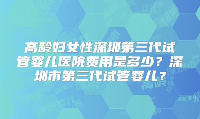 高龄妇女性深圳第三代试管婴儿医院费用是多少？深圳市第三代试管婴儿？