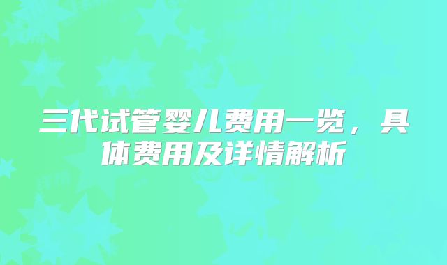 三代试管婴儿费用一览，具体费用及详情解析
