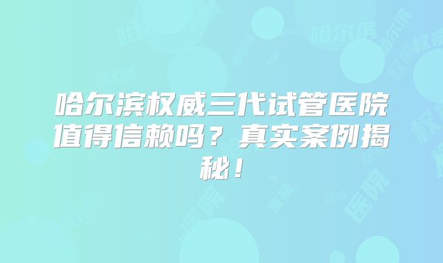 哈尔滨权威三代试管医院值得信赖吗？真实案例揭秘！