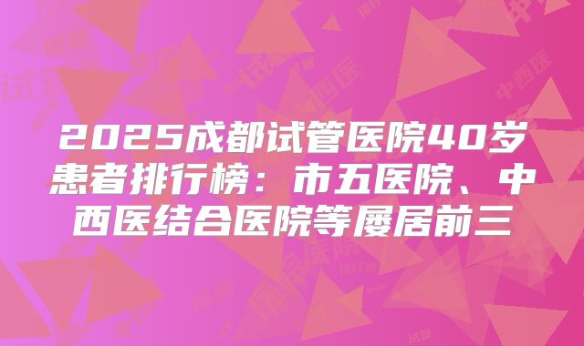 2025成都试管医院40岁患者排行榜：市五医院、中西医结合医院等屡居前三