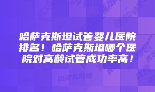 哈萨克斯坦试管婴儿医院排名!哈萨克斯坦哪个医院对高龄试管成功率高!