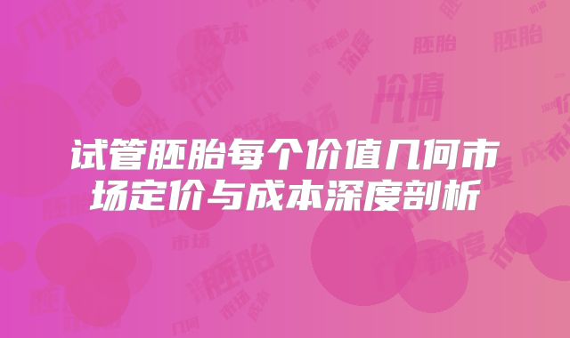 试管胚胎每个价值几何市场定价与成本深度剖析