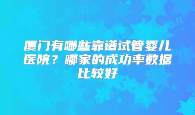 厦门有哪些靠谱试管婴儿医院？哪家的成功率数据比较好