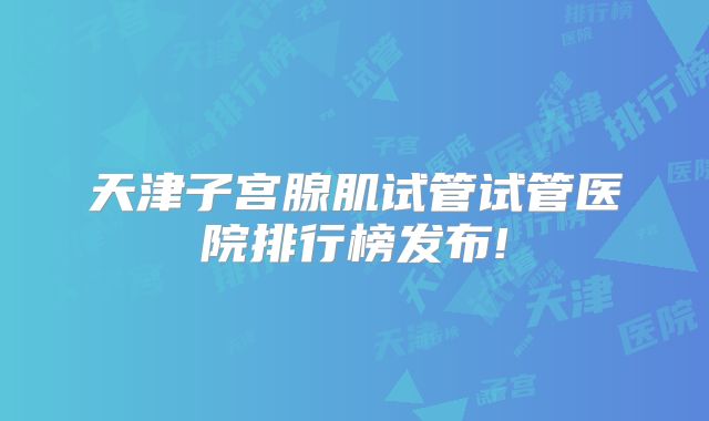 天津子宫腺肌试管试管医院排行榜发布!