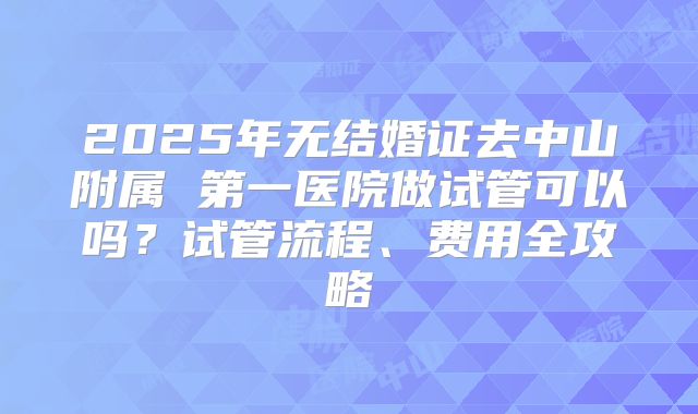 2025年无结婚证去中山附属 第一医院做试管可以吗？试管流程、费用全攻略