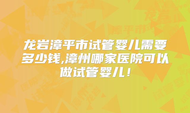 龙岩漳平市试管婴儿需要多少钱,漳州哪家医院可以做试管婴儿！