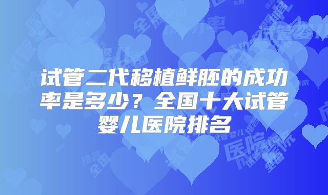 试管二代移植鲜胚的成功率是多少?全国十大试管婴儿医院排名