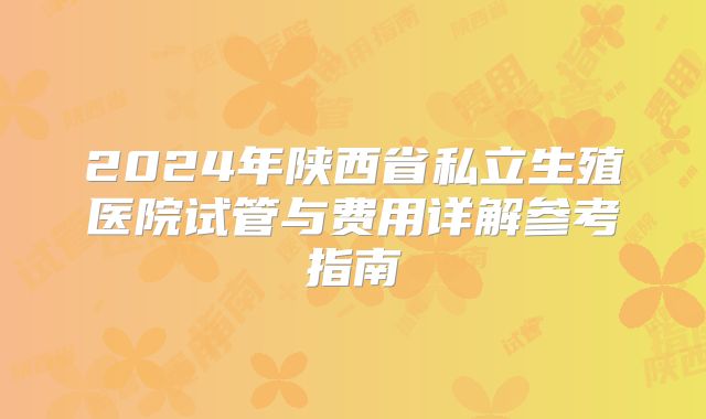 2024年陕西省私立生殖医院试管与费用详解参考指南