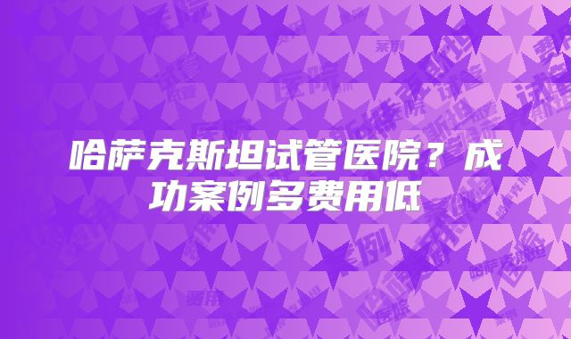 哈萨克斯坦试管医院？成功案例多费用低