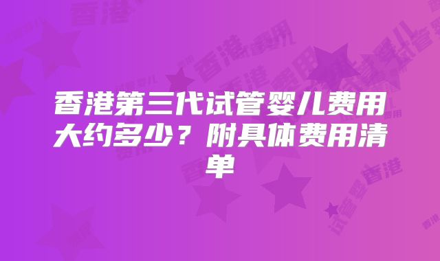 香港第三代试管婴儿费用大约多少?附具体费用清单