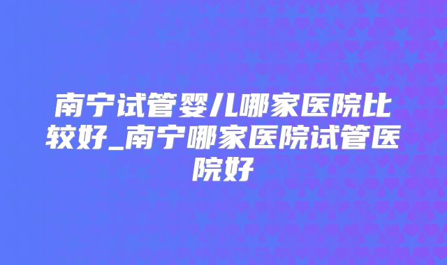 南宁试管婴儿哪家医院比较好_南宁哪家医院试管医院好
