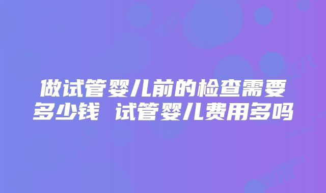 做试管婴儿前的检查需要多少钱 试管婴儿费用多吗