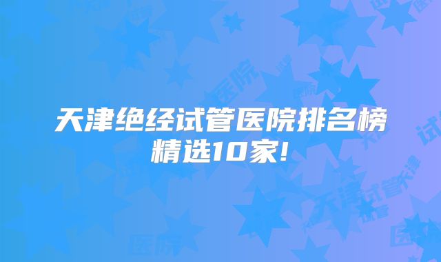 天津绝经试管医院排名榜精选10家!