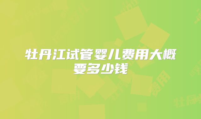 牡丹江试管婴儿费用大概要多少钱