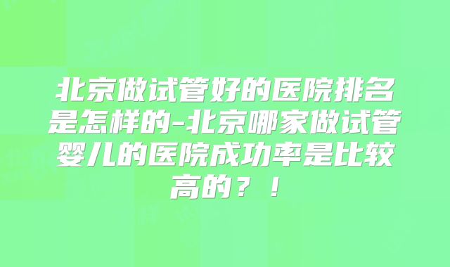 北京做试管好的医院排名是怎样的-北京哪家做试管婴儿的医院成功率是比较高的？！