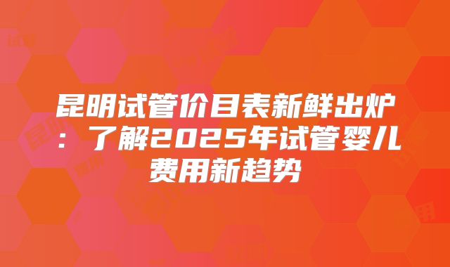 昆明试管价目表新鲜出炉：了解2025年试管婴儿费用新趋势