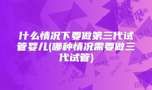 什么情况下要做第三代试管婴儿(哪种情况需要做三代试管)