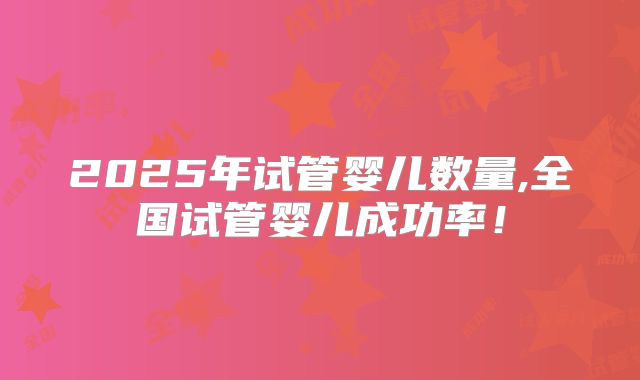2025年试管婴儿数量,全国试管婴儿成功率!