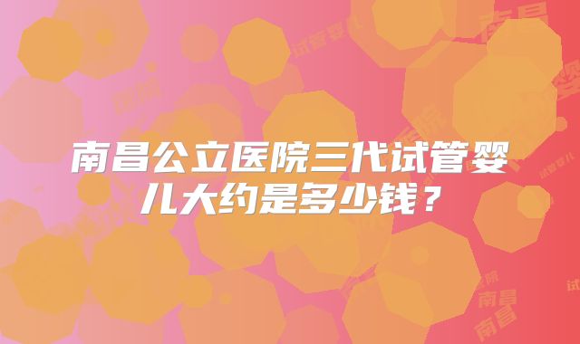 南昌公立医院三代试管婴儿大约是多少钱？