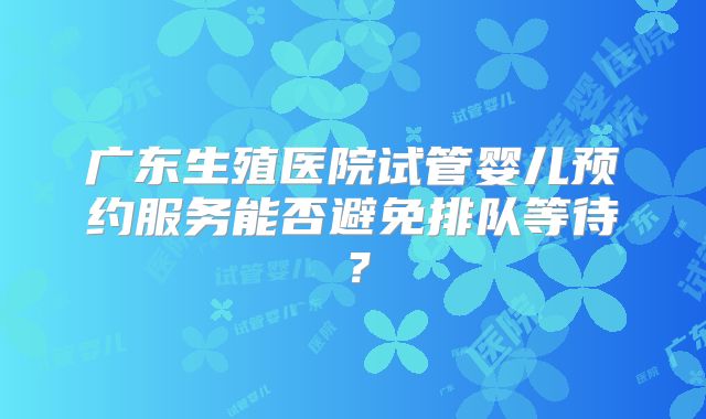 广东生殖医院试管婴儿预约服务能否避免排队等待？