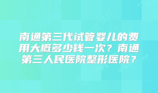 南通第三代试管婴儿的费用大概多少钱一次？南通第三人民医院整形医院？