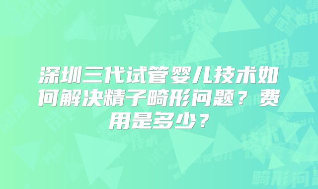 深圳三代试管婴儿技术如何解决精子畸形问题?费用是多少?